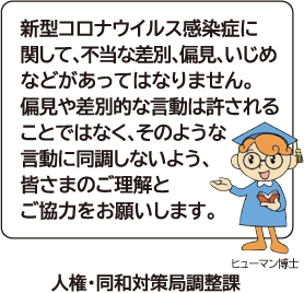 新型コロナウイルス感染症に関して、不当な差別、偏見、いじめなどがあってはなりません。偏見や差別的な言動は許されることではなく、そのような言動に同調しないよう、皆さまのご理解とご協力をお願いします。 人権・同和対策局調整課