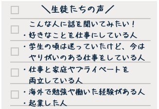 生徒たちの声　こんな人たちに話を聞いてみたい！　・好きなことを仕事にしている人　・学生の頃は迷っていたけど、今はやりがいのある仕事をしている人　・仕事と家庭やプライベートを両立している人　・海外で勉強や働いた経験がある人　・起業した人